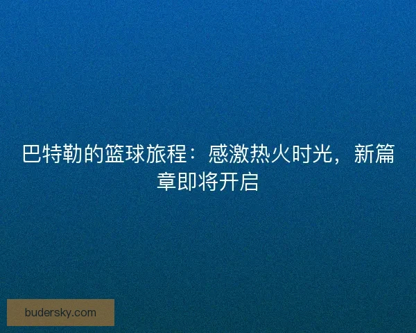 巴特勒的篮球旅程：感激热火时光，新篇章即将开启