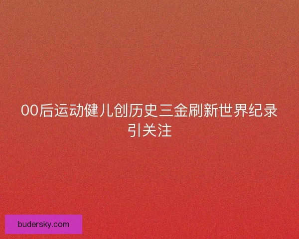 00后运动健儿创历史三金刷新世界纪录引关注