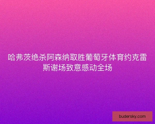 哈弗茨绝杀阿森纳取胜葡萄牙体育约克雷斯谢场致意感动全场